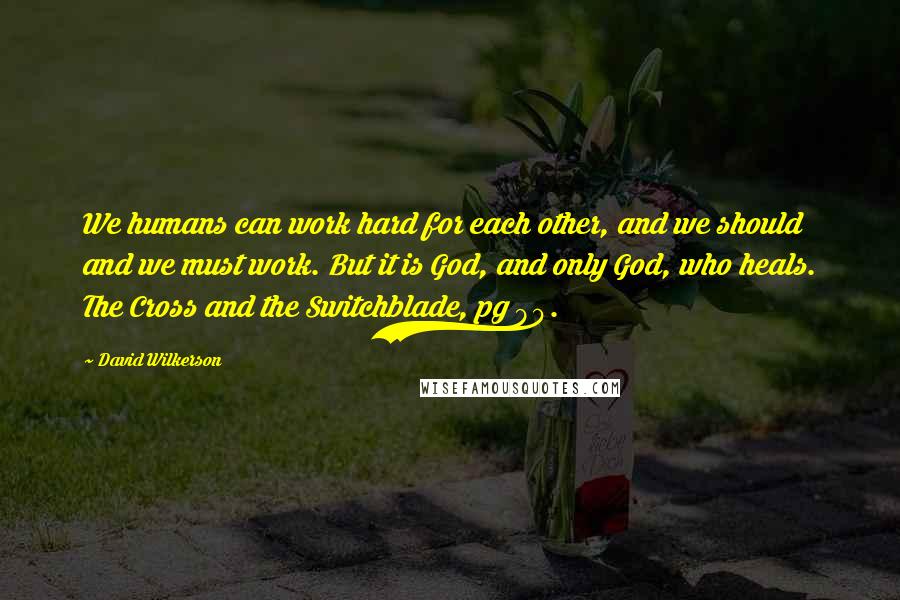 David Wilkerson Quotes: We humans can work hard for each other, and we should and we must work. But it is God, and only God, who heals. The Cross and the Switchblade, pg 90.