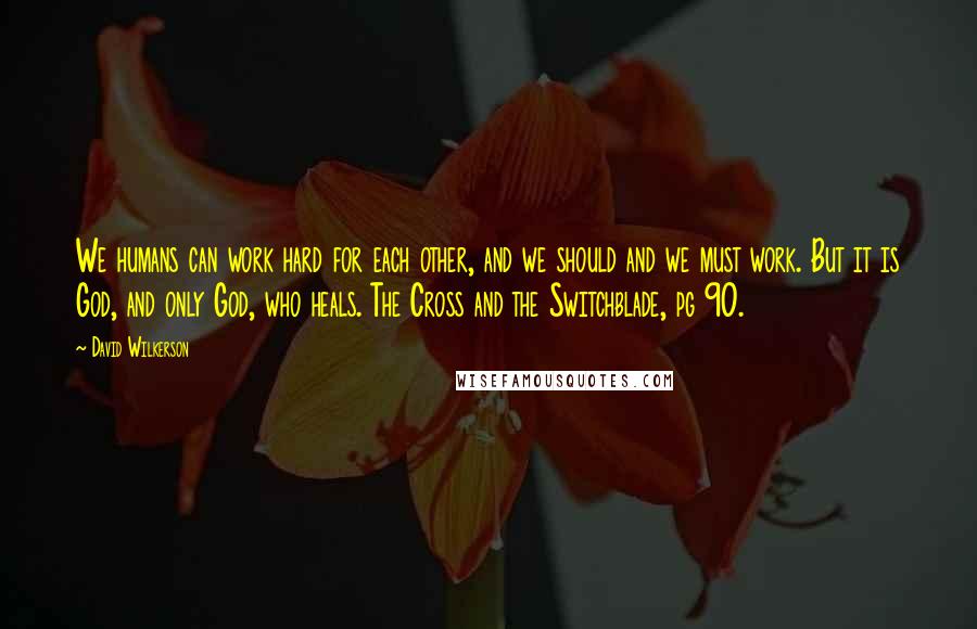 David Wilkerson Quotes: We humans can work hard for each other, and we should and we must work. But it is God, and only God, who heals. The Cross and the Switchblade, pg 90.