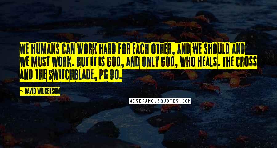 David Wilkerson Quotes: We humans can work hard for each other, and we should and we must work. But it is God, and only God, who heals. The Cross and the Switchblade, pg 90.