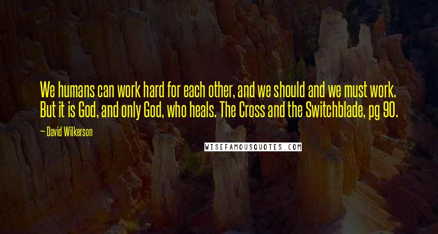 David Wilkerson Quotes: We humans can work hard for each other, and we should and we must work. But it is God, and only God, who heals. The Cross and the Switchblade, pg 90.