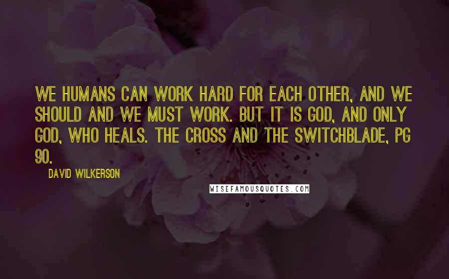 David Wilkerson Quotes: We humans can work hard for each other, and we should and we must work. But it is God, and only God, who heals. The Cross and the Switchblade, pg 90.