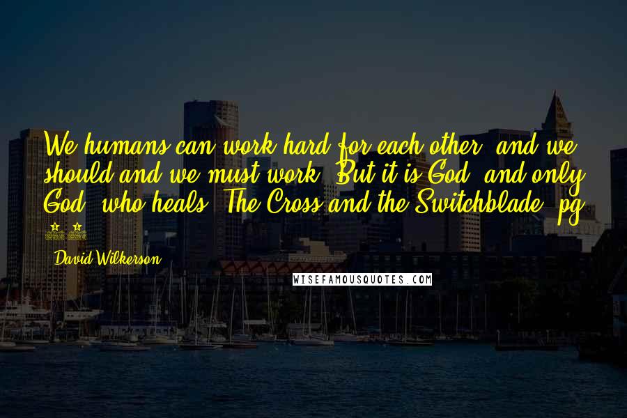 David Wilkerson Quotes: We humans can work hard for each other, and we should and we must work. But it is God, and only God, who heals. The Cross and the Switchblade, pg 90.