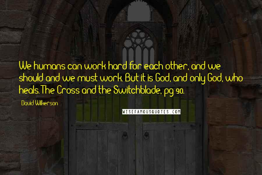 David Wilkerson Quotes: We humans can work hard for each other, and we should and we must work. But it is God, and only God, who heals. The Cross and the Switchblade, pg 90.