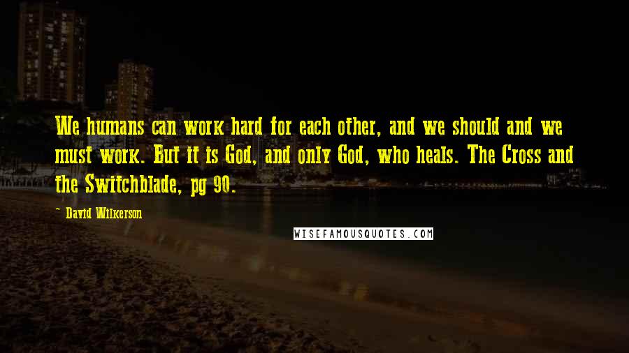 David Wilkerson Quotes: We humans can work hard for each other, and we should and we must work. But it is God, and only God, who heals. The Cross and the Switchblade, pg 90.