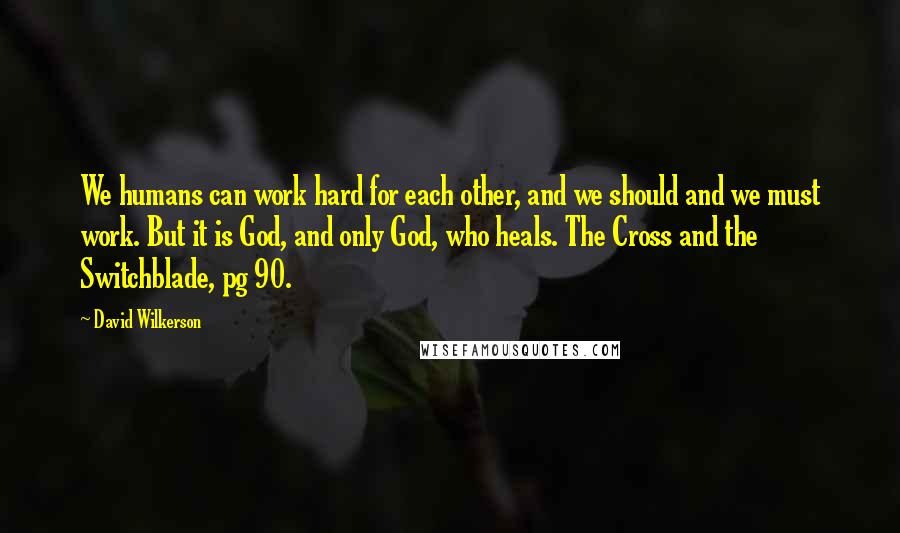 David Wilkerson Quotes: We humans can work hard for each other, and we should and we must work. But it is God, and only God, who heals. The Cross and the Switchblade, pg 90.