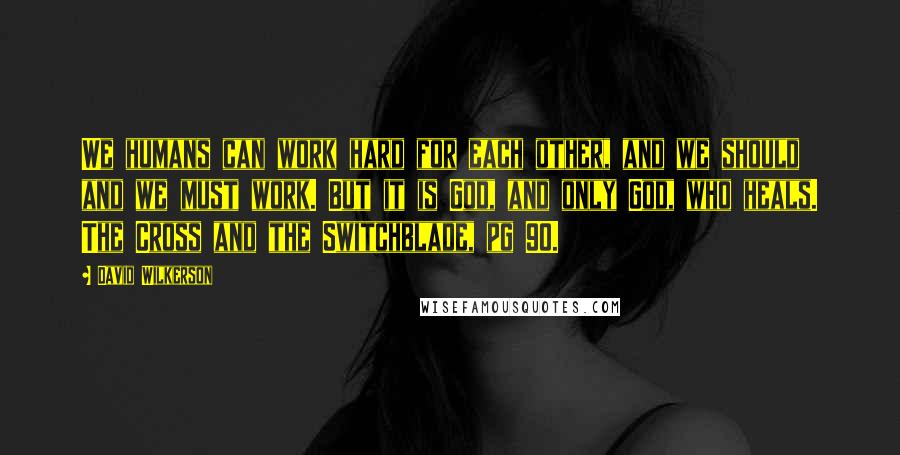 David Wilkerson Quotes: We humans can work hard for each other, and we should and we must work. But it is God, and only God, who heals. The Cross and the Switchblade, pg 90.