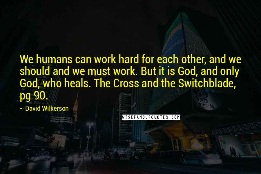 David Wilkerson Quotes: We humans can work hard for each other, and we should and we must work. But it is God, and only God, who heals. The Cross and the Switchblade, pg 90.