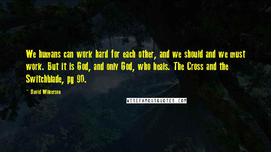 David Wilkerson Quotes: We humans can work hard for each other, and we should and we must work. But it is God, and only God, who heals. The Cross and the Switchblade, pg 90.