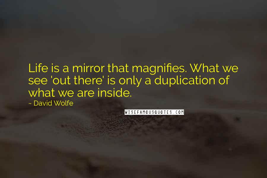 David Wolfe Quotes: Life is a mirror that magnifies. What we see 'out there' is only a duplication of what we are inside.