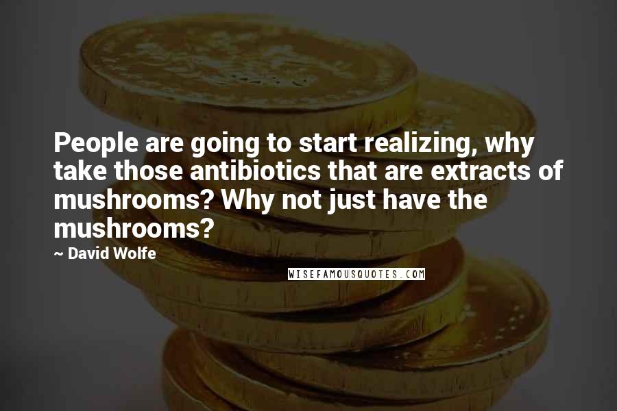 David Wolfe Quotes: People are going to start realizing, why take those antibiotics that are extracts of mushrooms? Why not just have the mushrooms?