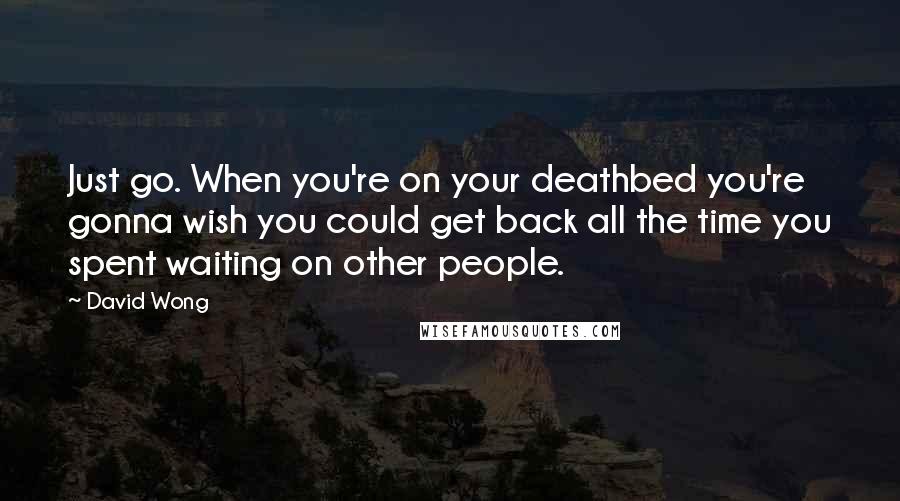 David Wong Quotes: Just go. When you're on your deathbed you're gonna wish you could get back all the time you spent waiting on other people.