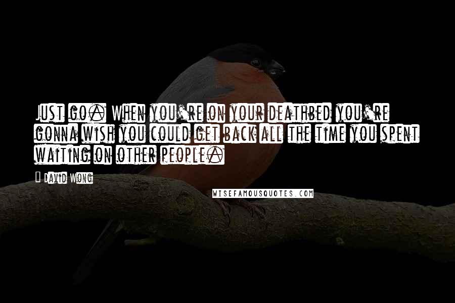 David Wong Quotes: Just go. When you're on your deathbed you're gonna wish you could get back all the time you spent waiting on other people.