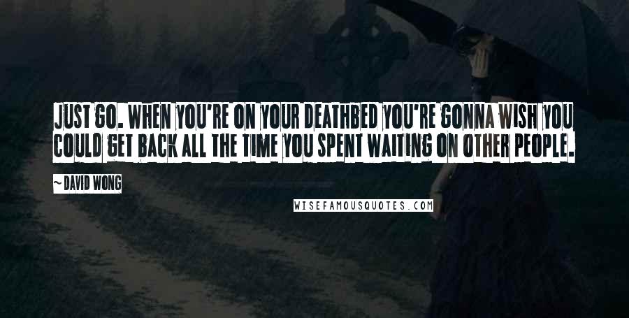 David Wong Quotes: Just go. When you're on your deathbed you're gonna wish you could get back all the time you spent waiting on other people.