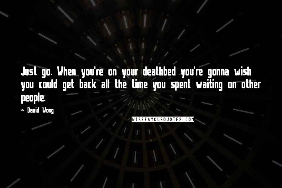 David Wong Quotes: Just go. When you're on your deathbed you're gonna wish you could get back all the time you spent waiting on other people.
