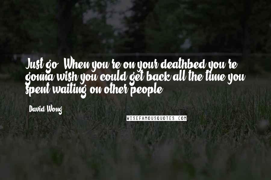 David Wong Quotes: Just go. When you're on your deathbed you're gonna wish you could get back all the time you spent waiting on other people.