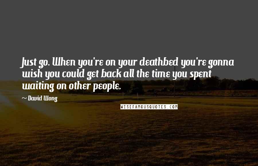 David Wong Quotes: Just go. When you're on your deathbed you're gonna wish you could get back all the time you spent waiting on other people.