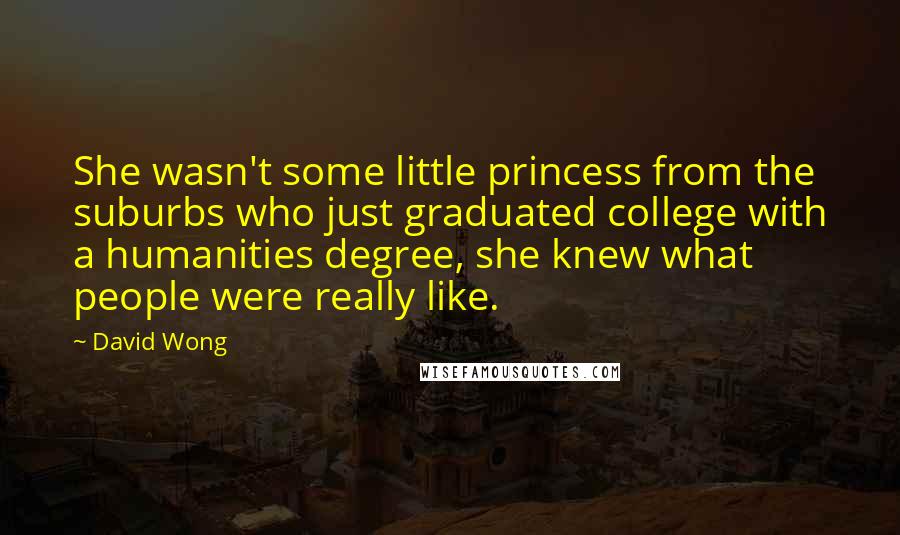 David Wong Quotes: She wasn't some little princess from the suburbs who just graduated college with a humanities degree, she knew what people were really like.