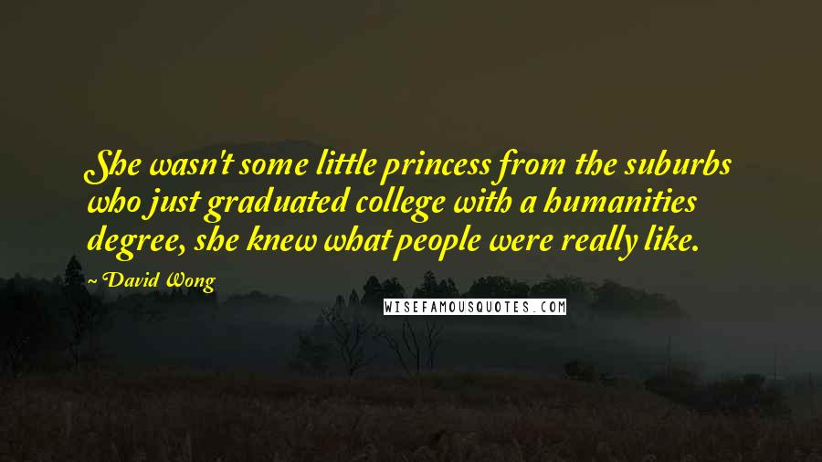 David Wong Quotes: She wasn't some little princess from the suburbs who just graduated college with a humanities degree, she knew what people were really like.