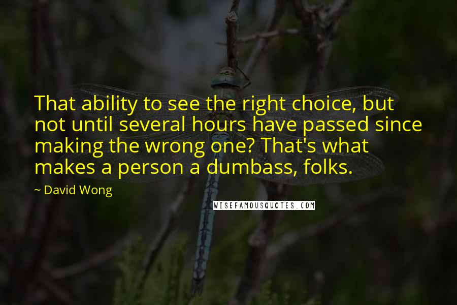 David Wong Quotes: That ability to see the right choice, but not until several hours have passed since making the wrong one? That's what makes a person a dumbass, folks.