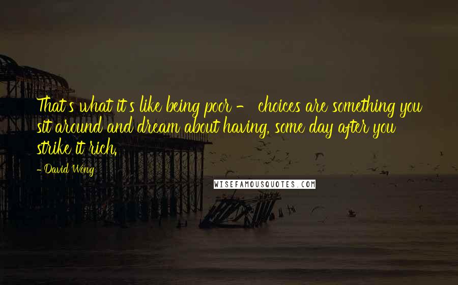 David Wong Quotes: That's what it's like being poor - choices are something you sit around and dream about having, some day after you strike it rich.