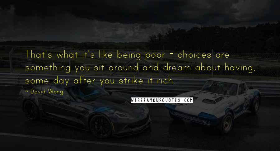 David Wong Quotes: That's what it's like being poor - choices are something you sit around and dream about having, some day after you strike it rich.