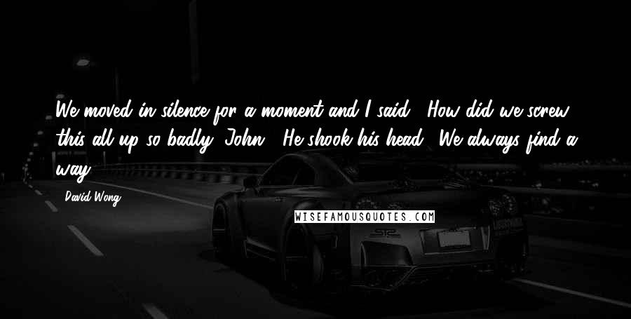 David Wong Quotes: We moved in silence for a moment and I said, "How did we screw this all up so badly, John?" He shook his head. "We always find a way.