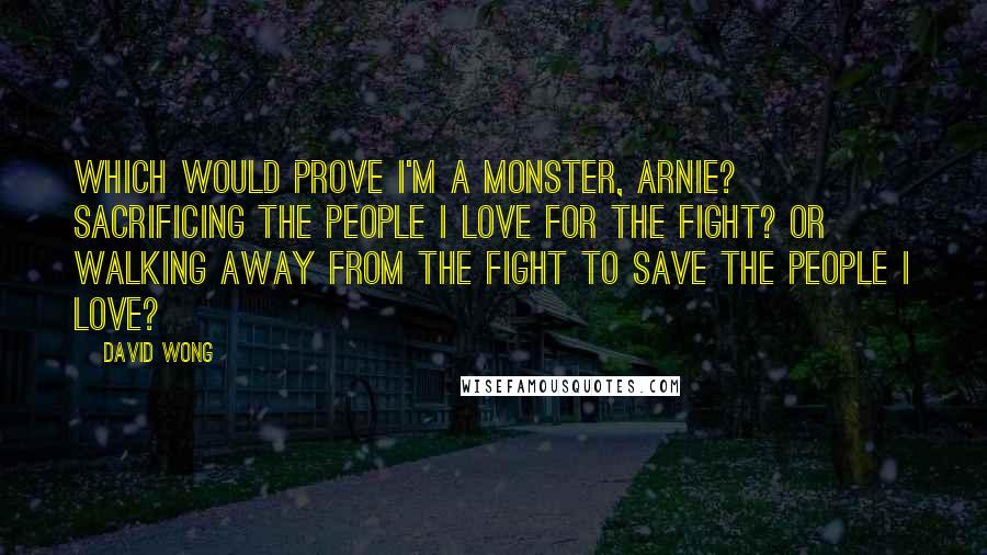 David Wong Quotes: Which would prove I'm a monster, Arnie? Sacrificing the people I love for the fight? Or walking away from the fight to save the people i love?