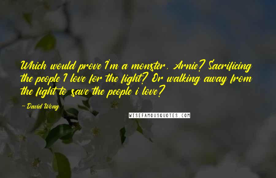 David Wong Quotes: Which would prove I'm a monster, Arnie? Sacrificing the people I love for the fight? Or walking away from the fight to save the people i love?