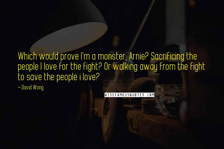 David Wong Quotes: Which would prove I'm a monster, Arnie? Sacrificing the people I love for the fight? Or walking away from the fight to save the people i love?