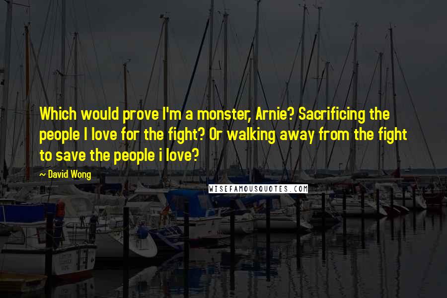 David Wong Quotes: Which would prove I'm a monster, Arnie? Sacrificing the people I love for the fight? Or walking away from the fight to save the people i love?