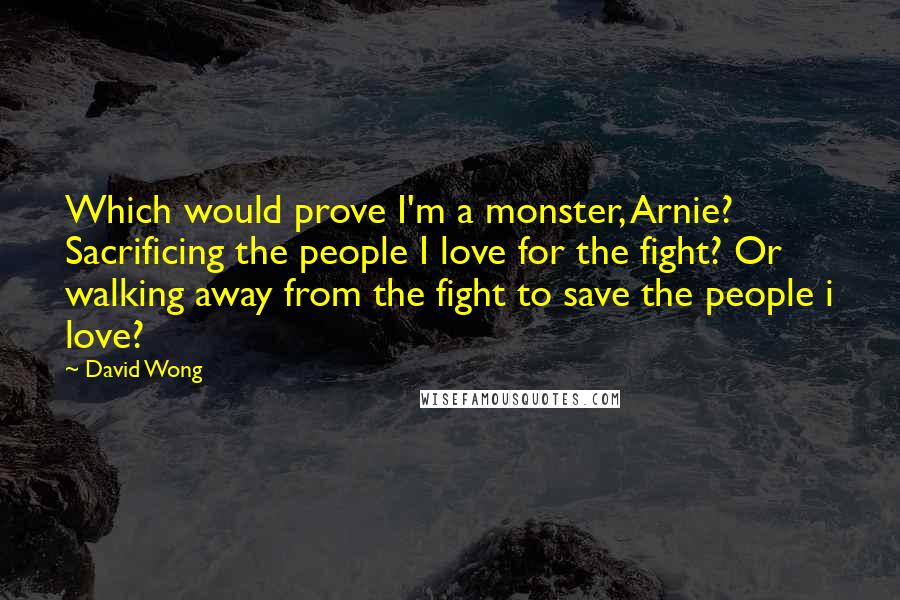 David Wong Quotes: Which would prove I'm a monster, Arnie? Sacrificing the people I love for the fight? Or walking away from the fight to save the people i love?