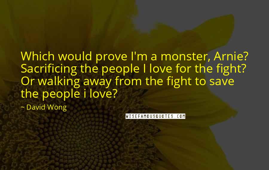 David Wong Quotes: Which would prove I'm a monster, Arnie? Sacrificing the people I love for the fight? Or walking away from the fight to save the people i love?