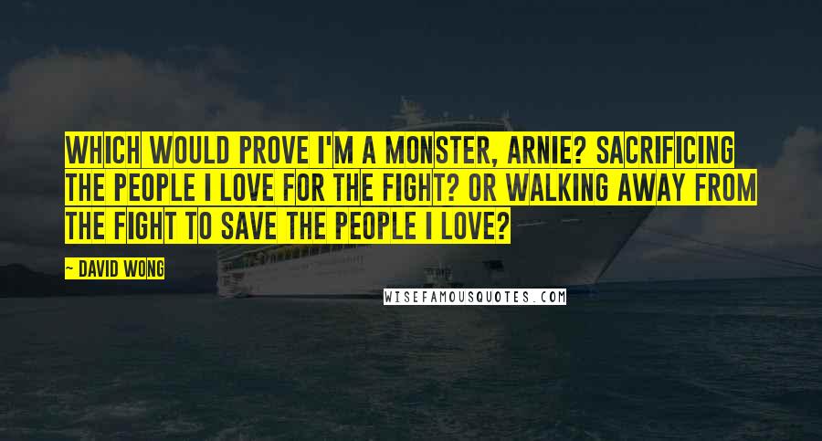 David Wong Quotes: Which would prove I'm a monster, Arnie? Sacrificing the people I love for the fight? Or walking away from the fight to save the people i love?