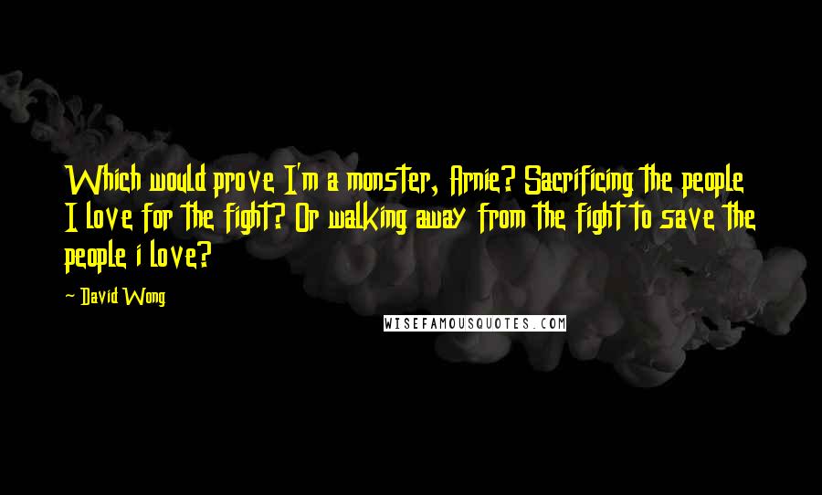 David Wong Quotes: Which would prove I'm a monster, Arnie? Sacrificing the people I love for the fight? Or walking away from the fight to save the people i love?