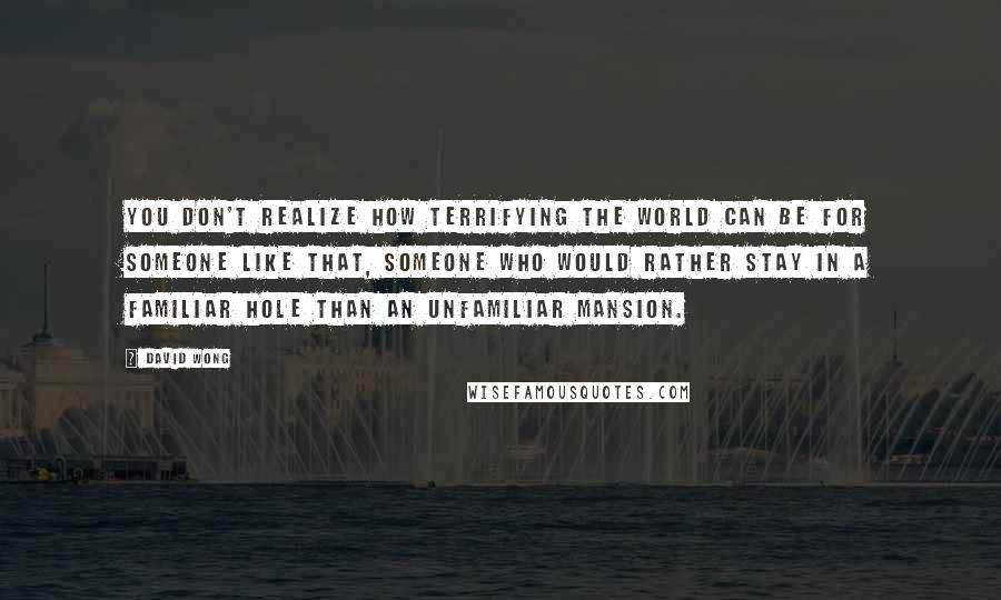 David Wong Quotes: You don't realize how terrifying the world can be for someone like that, someone who would rather stay in a familiar hole than an unfamiliar mansion.
