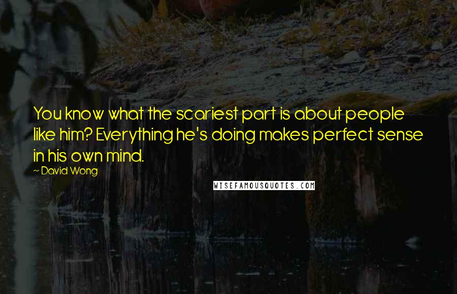 David Wong Quotes: You know what the scariest part is about people like him? Everything he's doing makes perfect sense in his own mind.