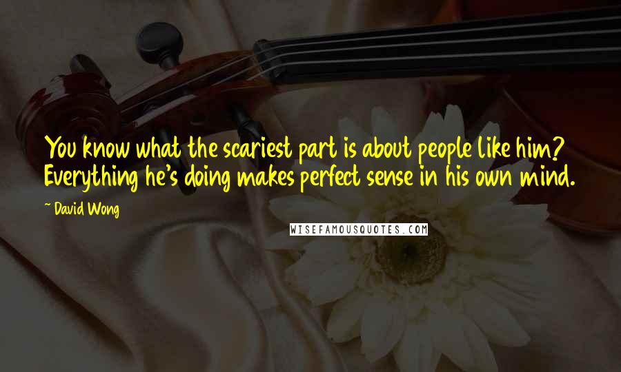 David Wong Quotes: You know what the scariest part is about people like him? Everything he's doing makes perfect sense in his own mind.