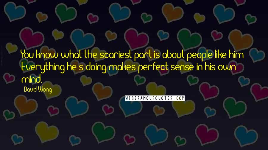 David Wong Quotes: You know what the scariest part is about people like him? Everything he's doing makes perfect sense in his own mind.