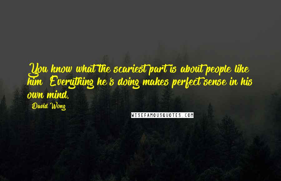 David Wong Quotes: You know what the scariest part is about people like him? Everything he's doing makes perfect sense in his own mind.