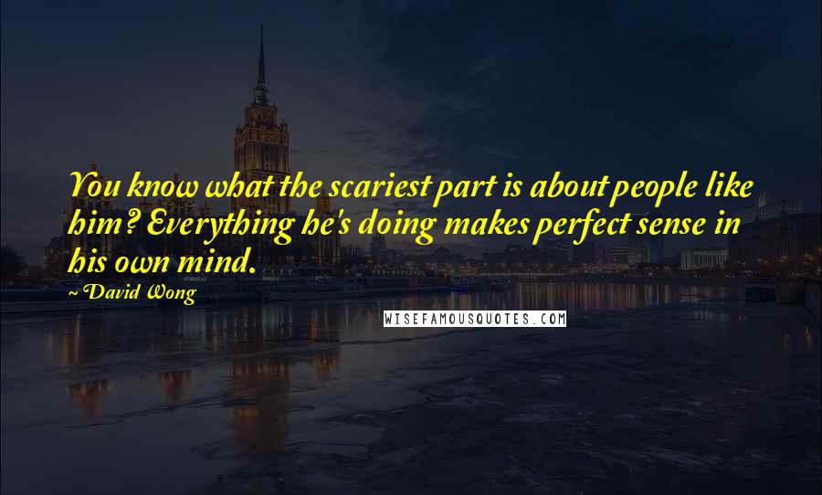 David Wong Quotes: You know what the scariest part is about people like him? Everything he's doing makes perfect sense in his own mind.