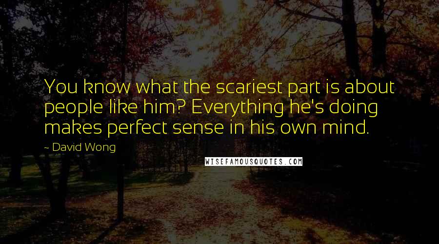 David Wong Quotes: You know what the scariest part is about people like him? Everything he's doing makes perfect sense in his own mind.