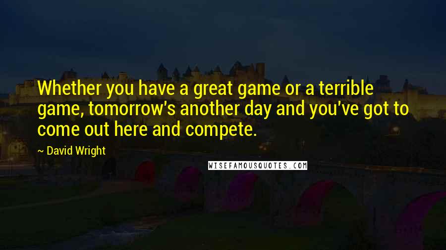 David Wright Quotes: Whether you have a great game or a terrible game, tomorrow's another day and you've got to come out here and compete.