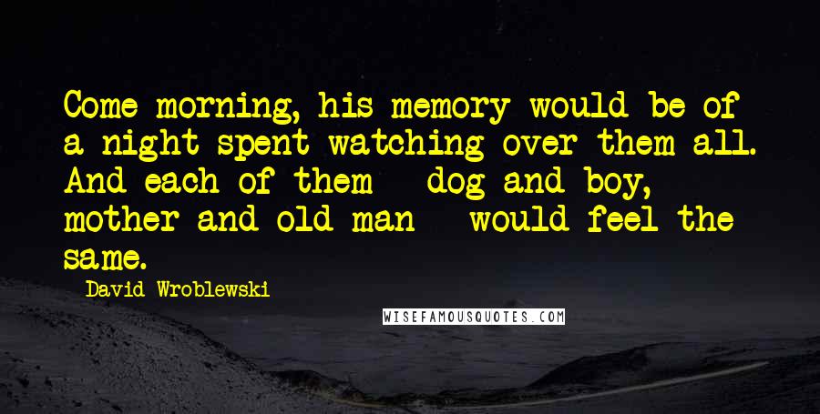 David Wroblewski Quotes: Come morning, his memory would be of a night spent watching over them all. And each of them - dog and boy, mother and old man - would feel the same.