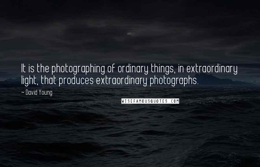 David Young Quotes: It is the photographing of ordinary things, in extraordinary light, that produces extraordinary photographs.