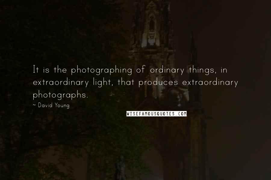 David Young Quotes: It is the photographing of ordinary things, in extraordinary light, that produces extraordinary photographs.