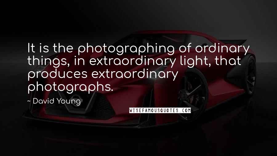 David Young Quotes: It is the photographing of ordinary things, in extraordinary light, that produces extraordinary photographs.