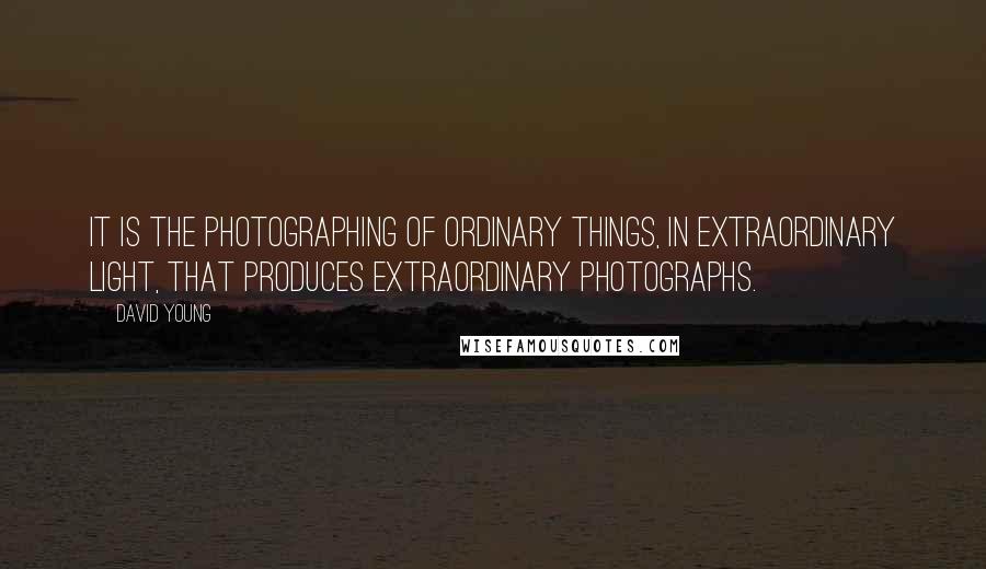 David Young Quotes: It is the photographing of ordinary things, in extraordinary light, that produces extraordinary photographs.