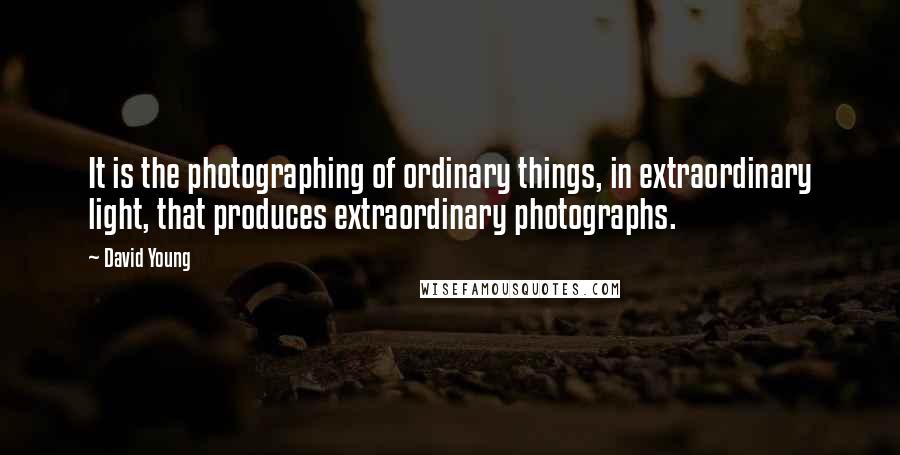 David Young Quotes: It is the photographing of ordinary things, in extraordinary light, that produces extraordinary photographs.