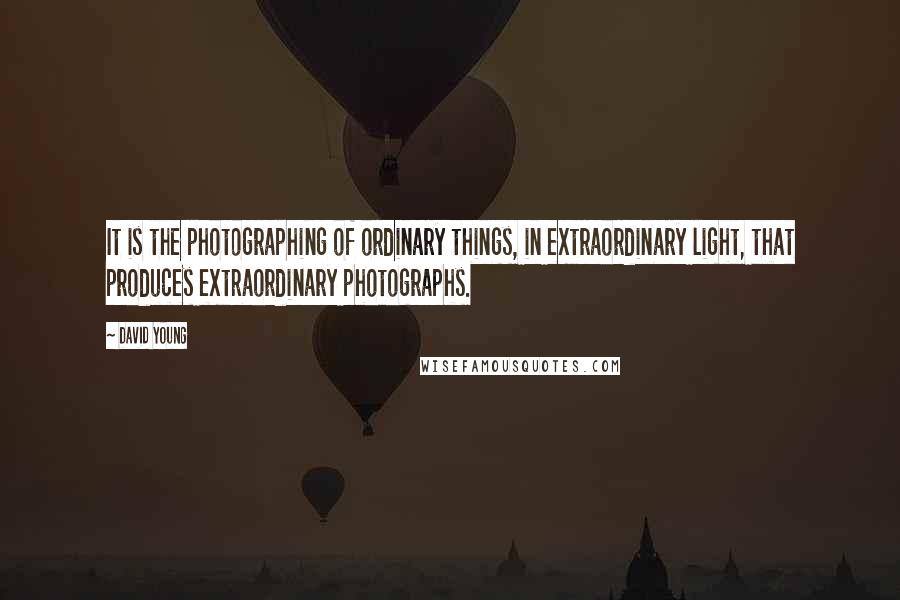 David Young Quotes: It is the photographing of ordinary things, in extraordinary light, that produces extraordinary photographs.
