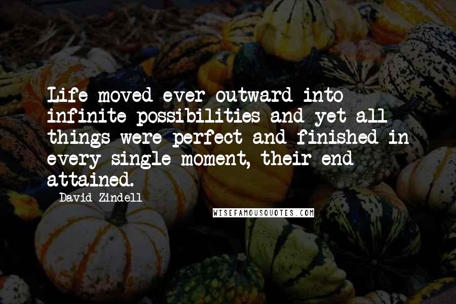 David Zindell Quotes: Life moved ever outward into infinite possibilities and yet all things were perfect and finished in every single moment, their end attained.